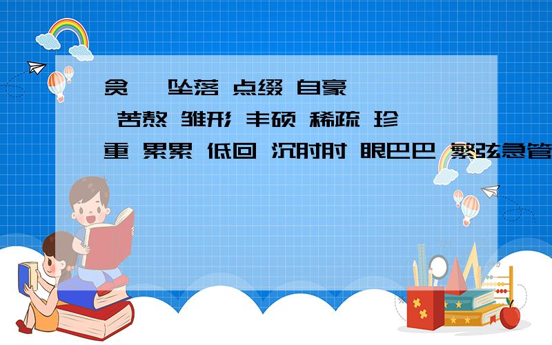 贪婪 坠落 点缀 自豪 冉冉 苦熬 雏形 丰硕 稀疏 珍重 累累 低回 沉甸甸 眼巴巴 繁弦急管 红灯绿酒 玲珑剔透 具体而微 多恣多彩 不可磨灭 回味无穷