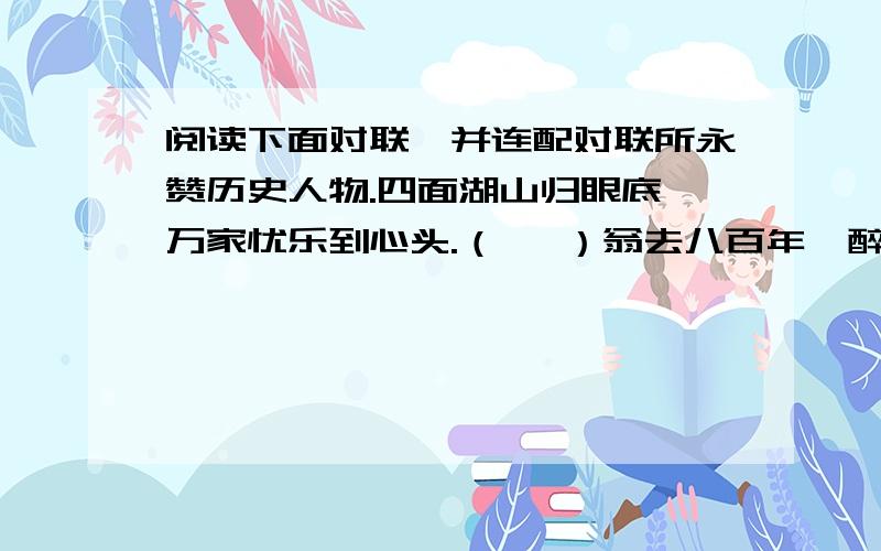 阅读下面对联,并连配对联所永赞历史人物.四面湖山归眼底,万家忧乐到心头.（   ）翁去八百年,醉乡犹在；山行六十里,亭影不孤.（     ）阶髙辞远,同风雅并体；行廉高洁,与日月同光.（