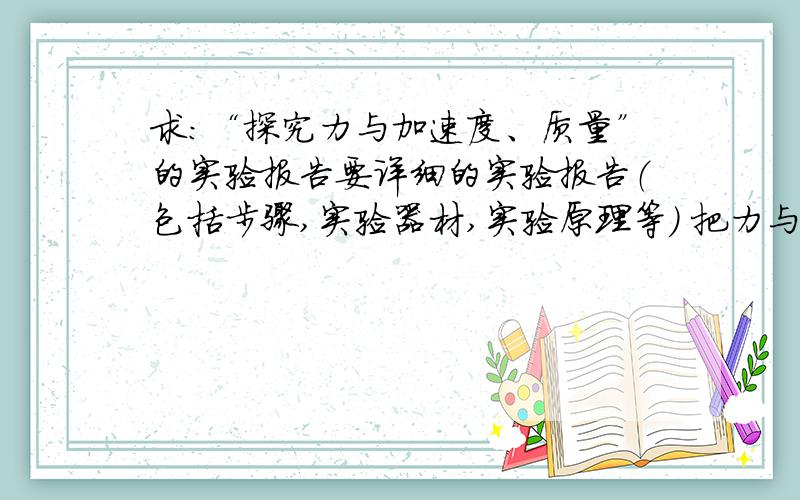 求：“探究力与加速度、质量”的实验报告要详细的实验报告（包括步骤,实验器材,实验原理等） 把力与加速度和力与质量分为2个实验报告最好!（如果包括实验数据,）