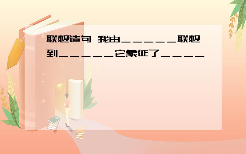 联想造句 我由＿＿＿＿＿联想到＿＿＿＿＿它象征了＿＿＿＿