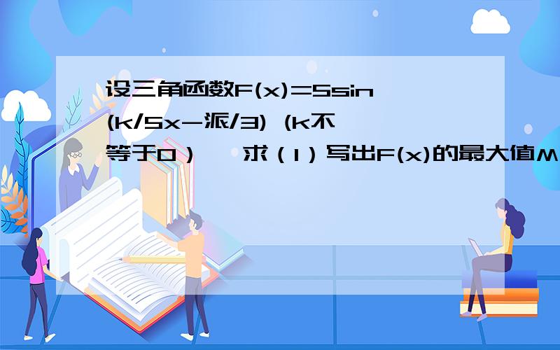 设三角函数F(x)=5sin(k/5x-派/3) (k不等于0）   求（1）写出F(x)的最大值M,最小值m,最小正周期T(2)试求出最小整数K,使得当自变量x在任意两个整数间（包括整数本身）变化时,函数F(x)至少有一个值是