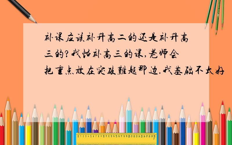 补课应该补升高二的还是补升高三的?我怕补高三的课,老师会把重点放在突破难题那边.我基础不太好