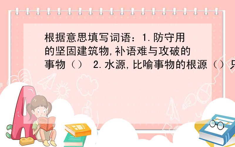 根据意思填写词语：1.防守用的坚固建筑物,补语难与攻破的事物（） 2.水源,比喻事物的根源（）只等到8：