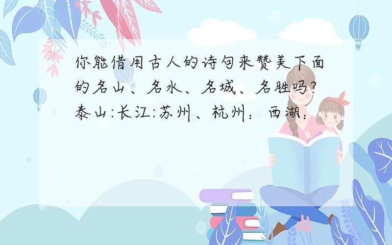 你能借用古人的诗句来赞美下面的名山、名水、名城、名胜吗?泰山:长江:苏州、杭州：西湖：