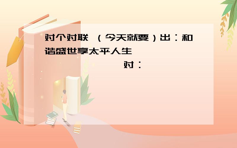 对个对联 （今天就要）出：和谐盛世享太平人生                    对：                                                                                       2.出：盛世             对：