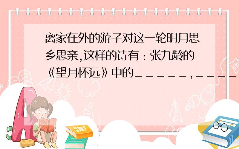 离家在外的游子对这一轮明月思乡思亲,这样的诗有：张九龄的《望月怀远》中的_____,_____.