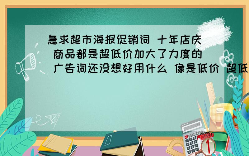 急求超市海报促销词 十年店庆 商品都是超低价加大了力度的 广告词还没想好用什么 像是低价 超低价 特价 这些词都是不让用的