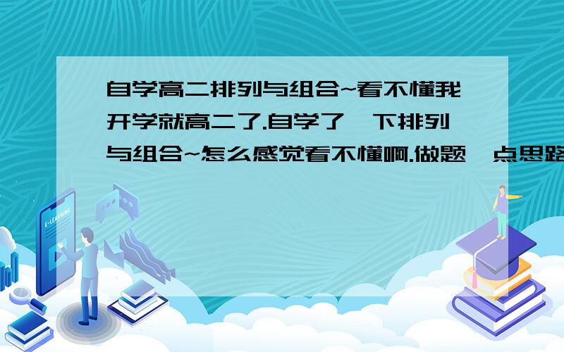 自学高二排列与组合~看不懂我开学就高二了.自学了一下排列与组合~怎么感觉看不懂啊.做题一点思路都没有,怎么办~