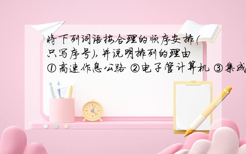 将下列词语按合理的顺序安排（只写序号）,并说明排列的理由①高速作息公路 ②电子管计算机 ③集成电路计算机④半导体计算机 ⑤人工智化计算机 ⑥在规模集成电路计算机合理安排是顺