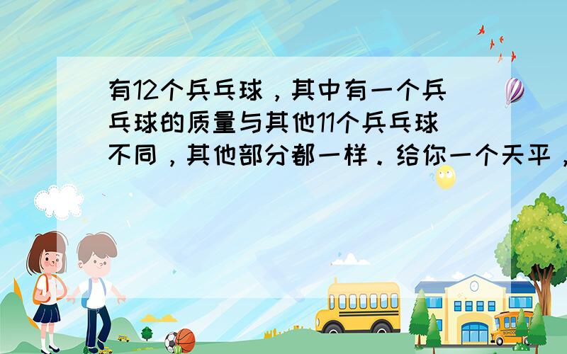 有12个兵乓球，其中有一个兵乓球的质量与其他11个兵乓球不同，其他部分都一样。给你一个天平，没有砝码的，只能称量3次，给那个质量不同的兵乓球找出，最多只能称3次的下面的回答都