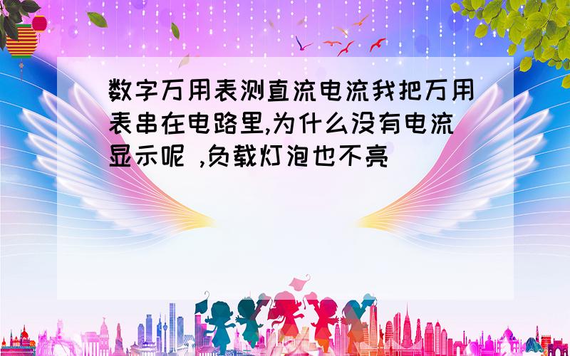 数字万用表测直流电流我把万用表串在电路里,为什么没有电流显示呢 ,负载灯泡也不亮