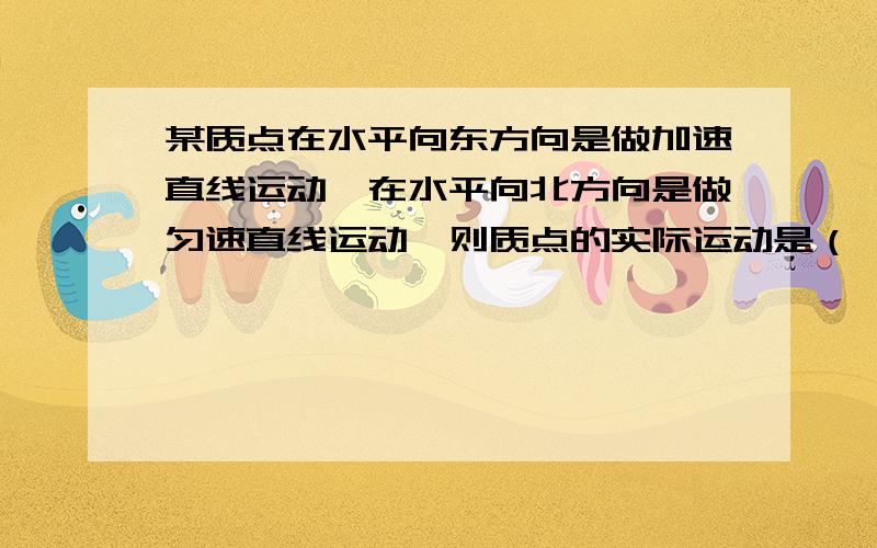 某质点在水平向东方向是做加速直线运动,在水平向北方向是做匀速直线运动,则质点的实际运动是（ ）A.一定是直线运动B.一定是曲线运动C.可能是直线运动,也可能是曲线运动D.是直线运动还