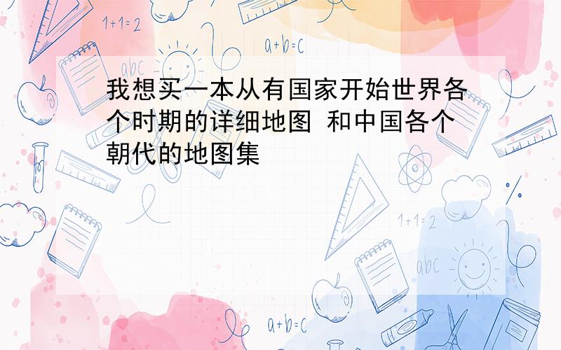 我想买一本从有国家开始世界各个时期的详细地图 和中国各个朝代的地图集