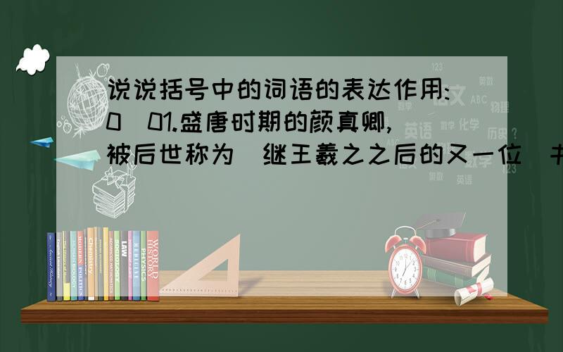 说说括号中的词语的表达作用:0_01.盛唐时期的颜真卿,被后世称为(继王羲之之后的又一位)书法革新家.2.张旭见他有志学书,就把（不轻易告人的）作书方法传授给他.