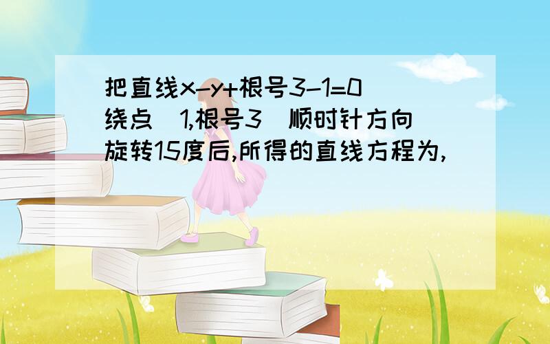 把直线x-y+根号3-1=0绕点（1,根号3）顺时针方向旋转15度后,所得的直线方程为,