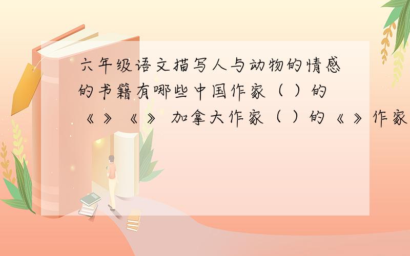 六年级语文描写人与动物的情感的书籍有哪些中国作家（ ）的《 》《 》 加拿大作家（ ）的《 》作家（ ）的《 》《 》 日本作家（ ）的《 》 《 》