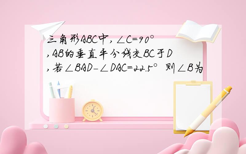 三角形ABC中,∠C=90°,AB的垂直平分线交BC于D,若∠BAD-∠DAC=22.5°则∠B为