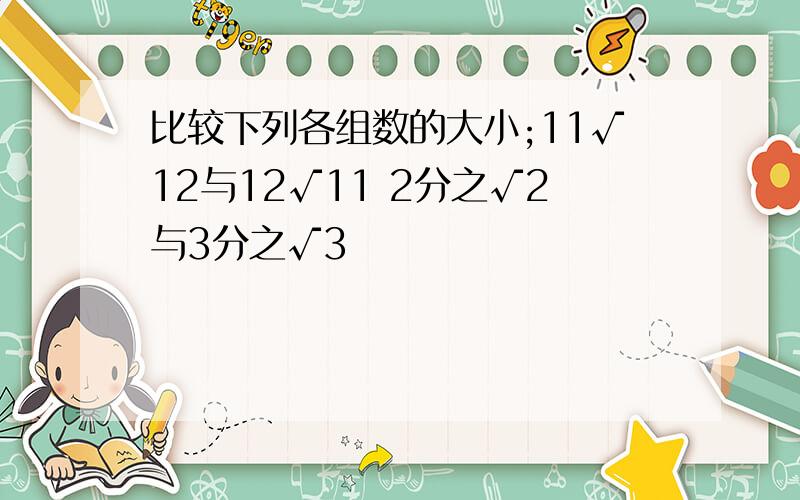 比较下列各组数的大小;11√12与12√11 2分之√2与3分之√3