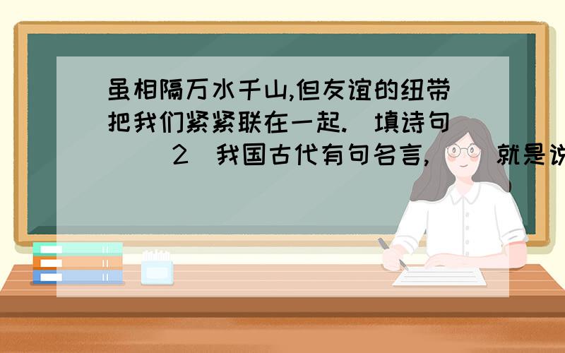 虽相隔万水千山,但友谊的纽带把我们紧紧联在一起.(填诗句) (2)我国古代有句名言,( )就是说坏事虽小但不能去做,干多了就变成大坏事;好事虽小,也不能因为它小就不做,再大的好事都是从点滴