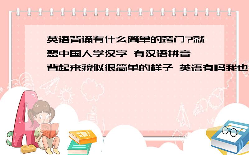 英语背诵有什么简单的窍门?就想中国人学汉字 有汉语拼音 背起来貌似很简单的样子 英语有吗我也知道多背就行了 还有 你那些方法是什么东西啊平时谁用英语说话 背了用不上 好忘