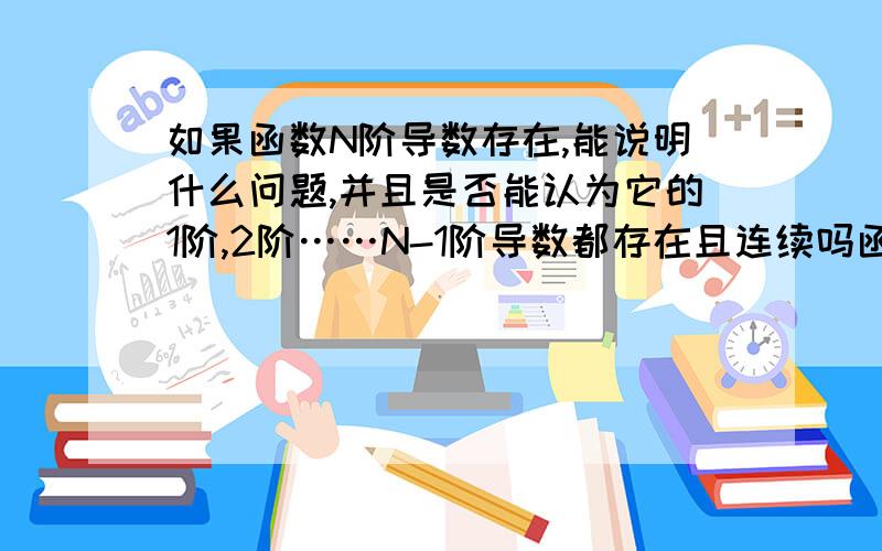 如果函数N阶导数存在,能说明什么问题,并且是否能认为它的1阶,2阶……N-1阶导数都存在且连续吗函数 f(X)=X^n 的高阶导数存在。这里说的高阶 能推断是几阶吗？还是可以认为是X的最高次，即