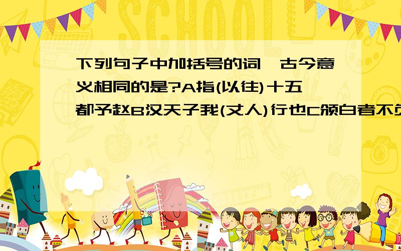 下列句子中加括号的词,古今意义相同的是?A指(以往)十五都予赵B汉天子我(丈人)行也C颁白者不负戴于(道路)也D君子(博学)而日参省乎己