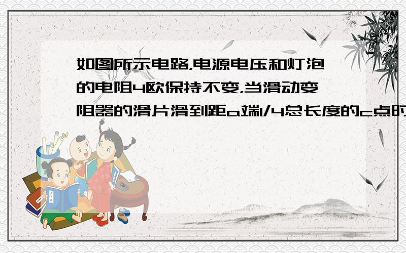 如图所示电路，电源电压和灯泡的电阻4欧保持不变，当滑动变阻器的滑片滑到距a端1/4总长度的c点时，电压表示数为4V，灯L恰好正常发光；当滑动变阻器的滑片到b点时，电压表的示数是8V。