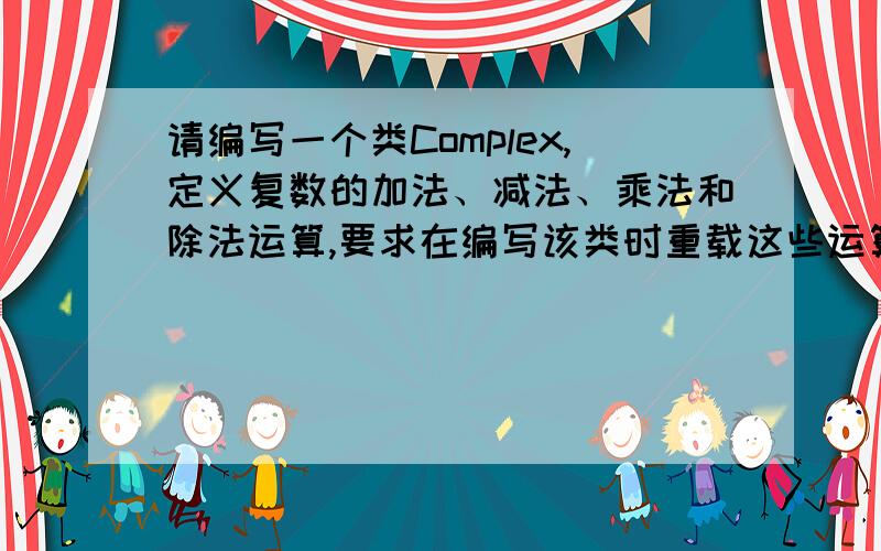 请编写一个类Complex,定义复数的加法、减法、乘法和除法运算,要求在编写该类时重载这些运算操作符,并重载I/O操作符,以便输入和输出复数；按要求写出完整的实验代码,可运行.