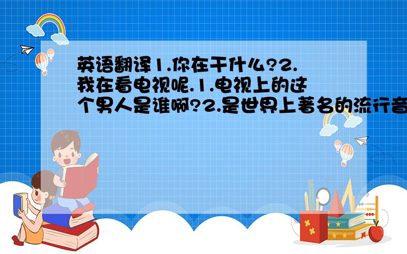 英语翻译1.你在干什么?2.我在看电视呢.1.电视上的这个男人是谁啊?2.是世界上著名的流行音乐歌手JUSTIN BIEBER.他是我最喜欢的明星1.你对他了解多少呢?2.他在1994年3月1日出生,今年只有16岁哦~1.