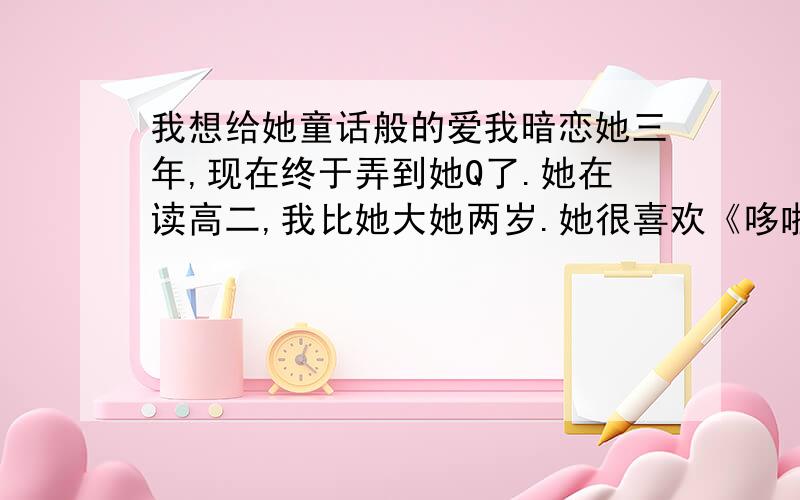 我想给她童话般的爱我暗恋她三年,现在终于弄到她Q了.她在读高二,我比她大她两岁.她很喜欢《哆啦A梦》.我想告诉她你就像里面的（静香）,我像（大雄）.我还想问她：可以把我们俩Q昵称也