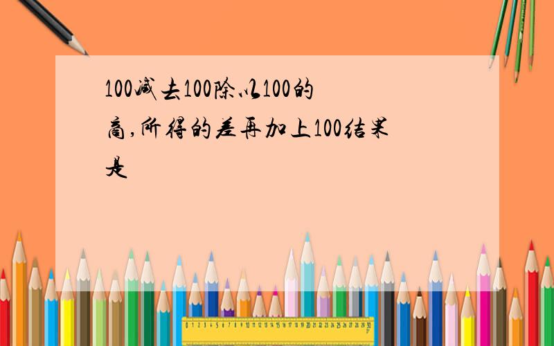 100减去100除以100的商,所得的差再加上100结果是