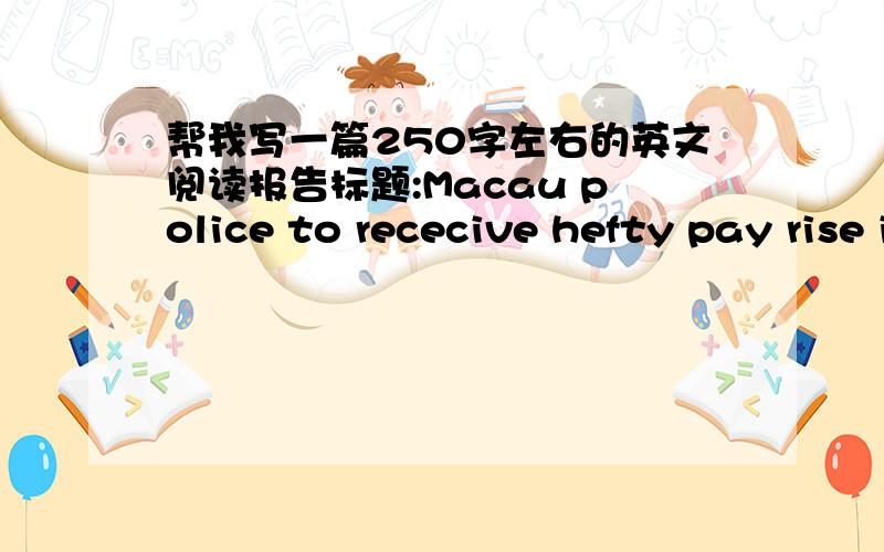 帮我写一篇250字左右的英文阅读报告标题:Macau police to rececive hefty pay rise in move to boost morale.内容:A substanial pay rise is expected to boost morale among Macau police officers,who have been hit by recent scandals that cast