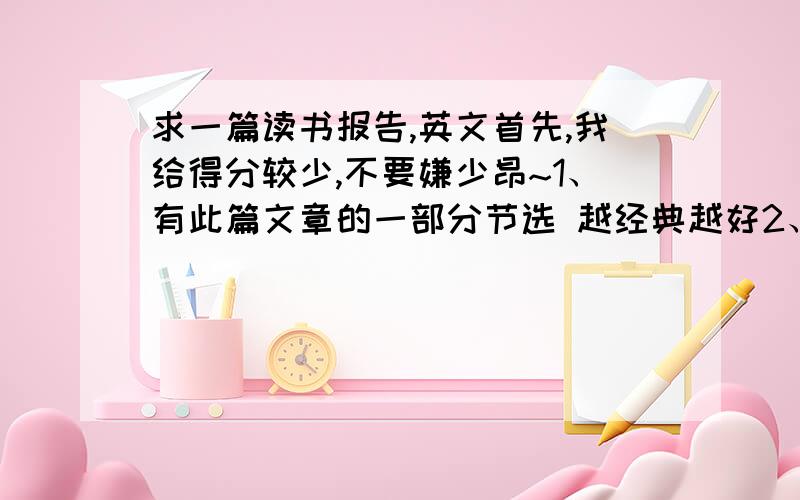 求一篇读书报告,英文首先,我给得分较少,不要嫌少昂~1、有此篇文章的一部分节选 越经典越好2、介绍文章梗概及作家背景 总共单词≥100词就好了3、读后感 单词≥100词4、讲解重点生单词、