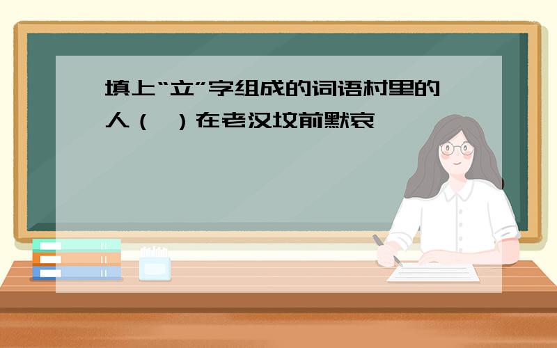 填上“立”字组成的词语村里的人（ ）在老汉坟前默哀