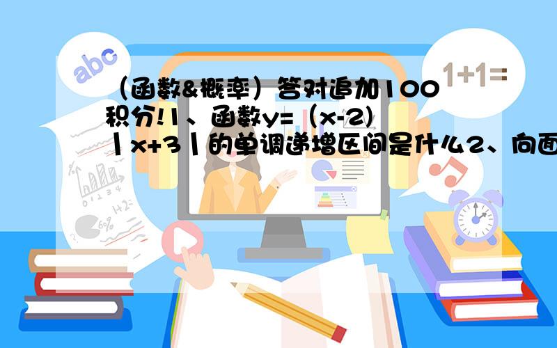 （函数&概率）答对追加100积分!1、函数y=（x-2)丨x+3丨的单调递增区间是什么2、向面积为9的三角形ABC中任意投掷一点P,求三角形PBC的面积小于3的概率最好有详解 答对追加100积分下周就要考期