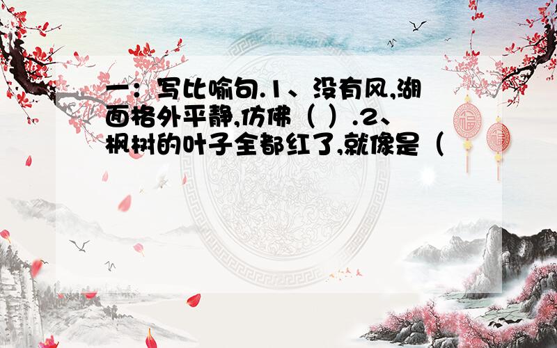 一：写比喻句.1、没有风,湖面格外平静,仿佛（ ）.2、枫树的叶子全都红了,就像是（                                    ）.二：找出下列句子中用错的词,并改正过来.1、你必须低下头,揉一揉眼睛,寂