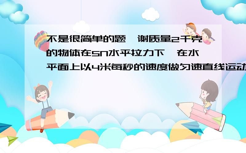 不是很简单的题,谢质量2千克的物体在5N水平拉力下,在水平面上以4米每秒的速度做匀速直线运动,则物体与地面间的摩擦力为?若拉力增大到9N时,物体应做?运动,拉力增大后运动12米时物体的速