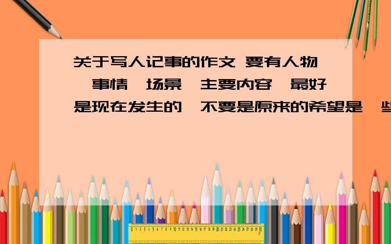 关于写人记事的作文 要有人物、事情、场景、主要内容、最好是现在发生的,不要是原来的希望是一些我们身边的人的故事,最好是爷爷奶奶 爸爸妈妈姐姐哥哥 不要是老师或者别的的