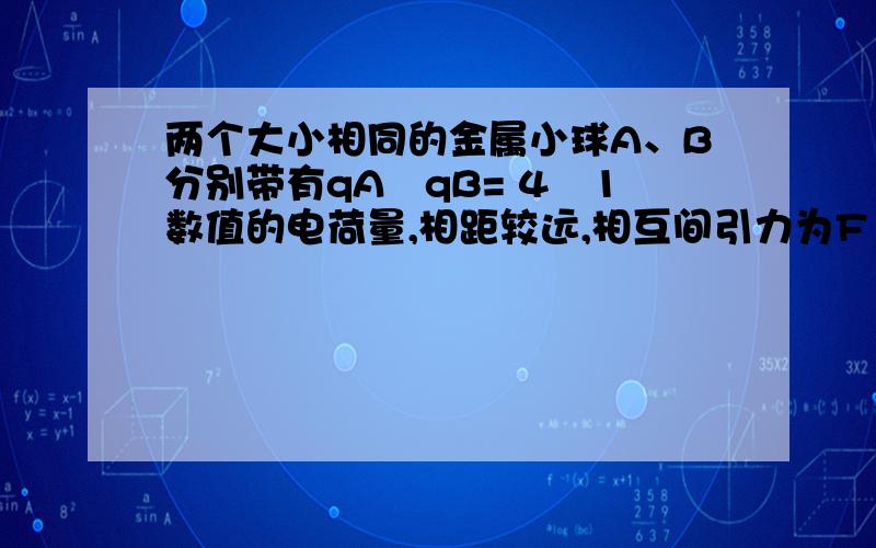 两个大小相同的金属小球A、B分别带有qA︰qB= 4︰1数值的电荷量,相距较远,相互间引力为F ．现将另一个不带电的、与A、B完全相同的金属 小球C,先与A接触,再与B接触,然后离开,则A 、B间的作用