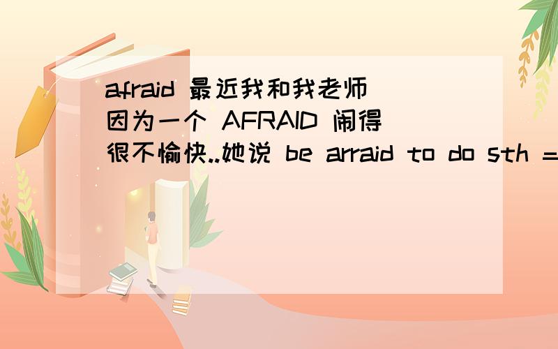 afraid 最近我和我老师因为一个 AFRAID 闹得很不愉快..她说 be arraid to do sth =be afraid doing sth 但是我辅导班三个老师都说 是be afraid to sth be afraid for doing sth 我学校老师给我说点这说点那,非说我的