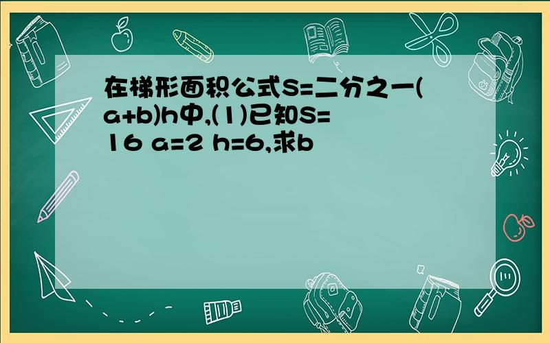 在梯形面积公式S=二分之一(a+b)h中,(1)已知S=16 a=2 h=6,求b