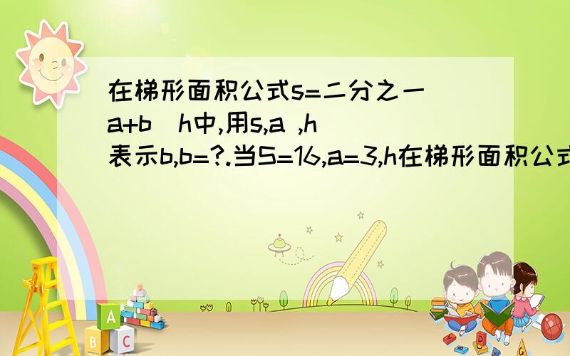 在梯形面积公式s=二分之一(a+b)h中,用s,a ,h表示b,b=?.当S=16,a=3,h在梯形面积公式s=二分之一(a+b)h中,用s,a,h表示b,b=?.当S=16,a=3,h=4时,b的值为?.