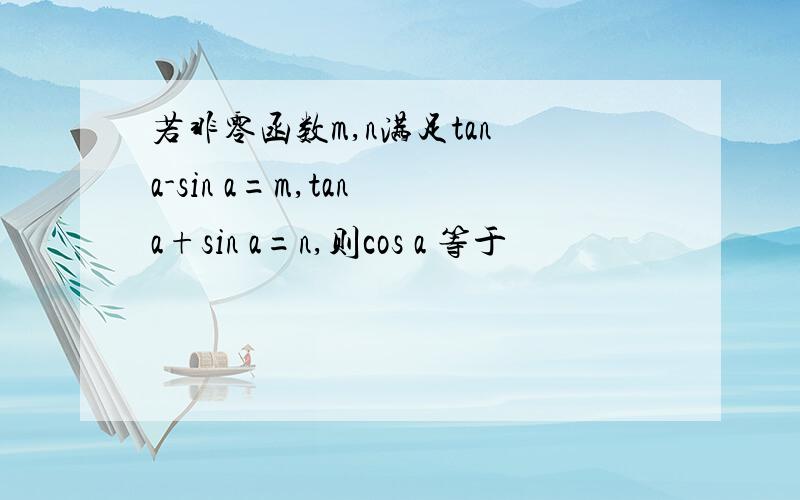 若非零函数m,n满足tan a-sin a=m,tan a+sin a=n,则cos a 等于