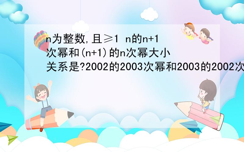 n为整数,且≥1 n的n+1次幂和(n+1)的n次幂大小关系是?2002的2003次幂和2003的2002次幂哪个大