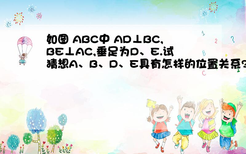 如图 ABC中 AD⊥BC,BE⊥AC,垂足为D、E.试猜想A、B、D、E具有怎样的位置关系?并证明猜想.设想为A、B、D、E4个点在以ab为直径的同一圆弧上。怎样证明呢？