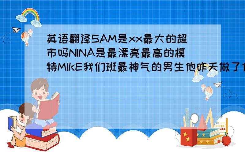 英语翻译SAM是xx最大的超市吗NINA是最漂亮最高的模特MIKE我们班最神气的男生他昨天做了什么?他昨天开车去城镇并卖掉他的车