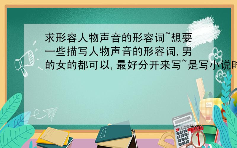 求形容人物声音的形容词~想要一些描写人物声音的形容词,男的女的都可以,最好分开来写~是写小说时要用到的.