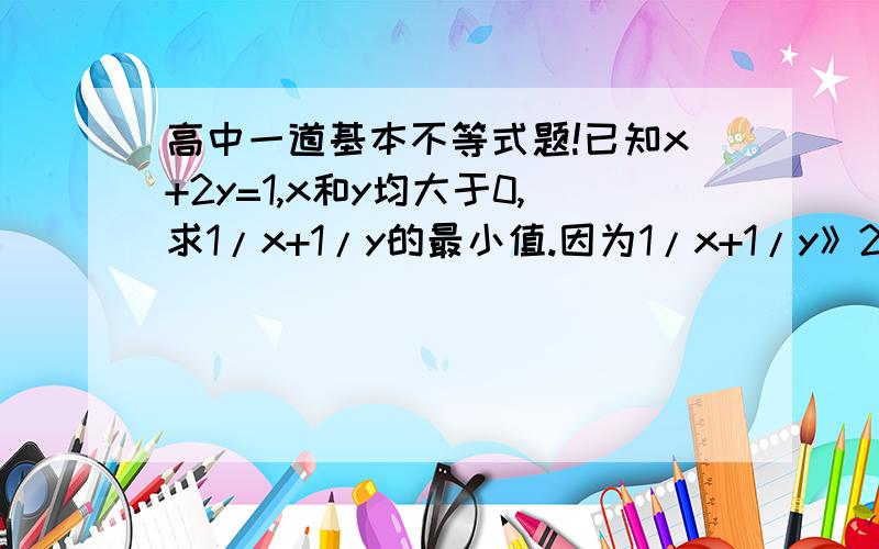 高中一道基本不等式题!已知x+2y=1,x和y均大于0,求1/x+1/y的最小值.因为1/x+1/y》2√（1/xy）当且仅当1/x=1/y是取得,此时x=y代入x+2y=1得x=y=1/3所以最小值为2/3.证毕