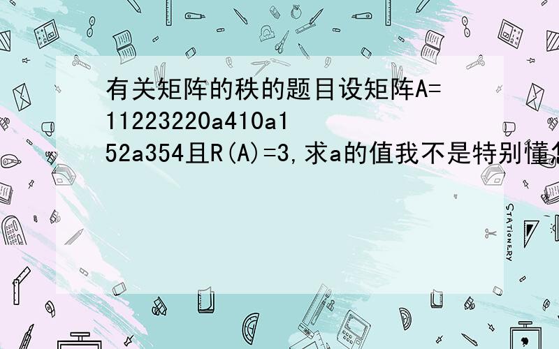 有关矩阵的秩的题目设矩阵A=11223220a410a152a354且R(A)=3,求a的值我不是特别懂怎么算出答案。