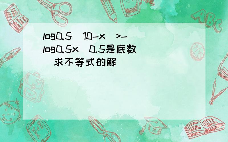 log0.5(10-x)>-log0.5x(0.5是底数)求不等式的解